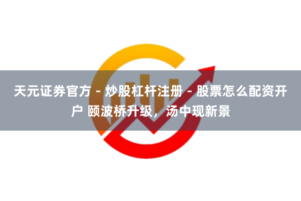 天元证券官方 - 炒股杠杆注册 - 股票怎么配资开户 颐波桥升级，汤中现新景