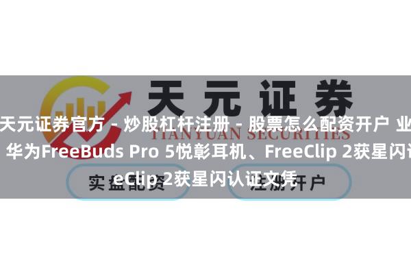 天元证券官方 - 炒股杠杆注册 - 股票怎么配资开户 业内首批！华为FreeBuds Pro 5悦彰耳机、FreeClip 2获星闪认证文凭