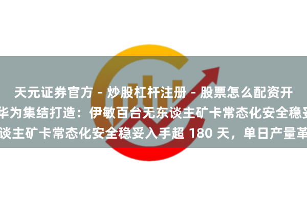 天元证券官方 - 炒股杠杆注册 - 股票怎么配资开户 华能蒙东 × 徐工 × 华为集结打造：伊敏百台无东谈主矿卡常态化安全稳妥入手超 180 天，单日产量革命高