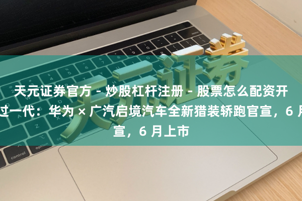 天元证券官方 - 炒股杠杆注册 - 股票怎么配资开户 超过一代：华为 × 广汽启境汽车全新猎装轿跑官宣，6 月上市