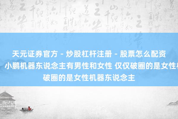 天元证券官方 - 炒股杠杆注册 - 股票怎么配资开户 何小鹏：小鹏机器东说念主有男性和女性 仅仅破圈的是女性机器东说念主