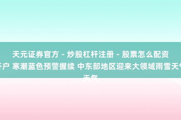 天元证券官方 - 炒股杠杆注册 - 股票怎么配资开户 寒潮蓝色预警握续 中东部地区迎来大领域雨雪天气