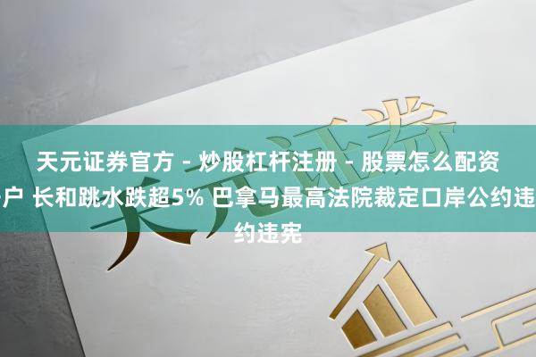 天元证券官方 - 炒股杠杆注册 - 股票怎么配资开户 长和跳水跌超5% 巴拿马最高法院裁定口岸公约违宪