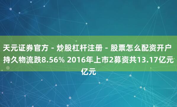 天元证券官方 - 炒股杠杆注册 - 股票怎么配资开户 持久物流跌8.56% 2016年上市2募资共13.17亿元