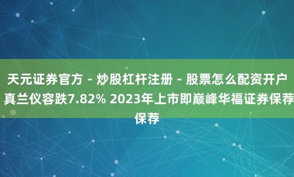 天元证券官方 - 炒股杠杆注册 - 股票怎么配资开户 真兰仪容跌7.82% 2023年上市即巅峰华福证券保荐