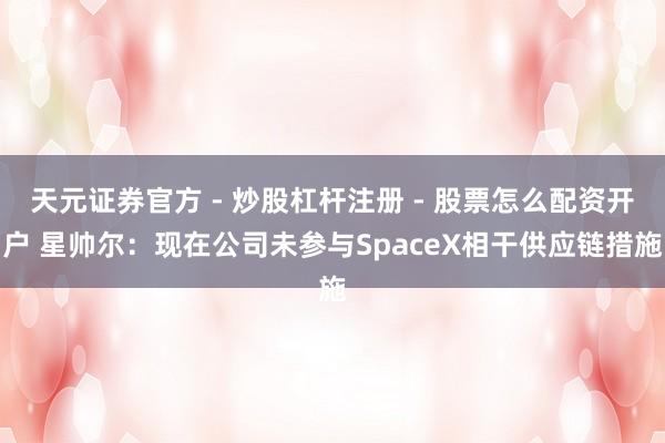 天元证券官方 - 炒股杠杆注册 - 股票怎么配资开户 星帅尔：现在公司未参与SpaceX相干供应链措施